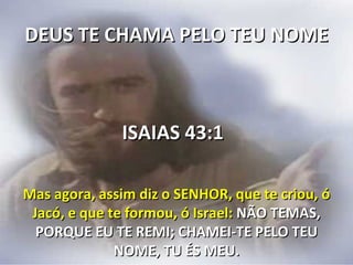 DEUS TE CHAMA PELO TEU NOME



              ISAIAS 43:1

Mas agora, assim diz o SENHOR, que te criou, ó
 Jacó, e que te formou, ó Israel: NÃO TEMAS,
  PORQUE EU TE REMI; CHAMEI-TE PELO TEU
              NOME, TU ÉS MEU.
 