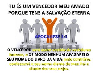 TU ÉS UM VENCEDOR MEU AMADO
PORQUE TENS A SALVAÇÃO ETERNA



              APOCALIPSE 3:5

O VENCEDOR será assim vestido de vestiduras
 brancas, e DE MODO NENHUM APAGAREI O
SEU NOME DO LIVRO DA VIDA; pelo contrário,
 confessarei o seu nome diante de meu Pai e
            diante dos seus anjos.
 
