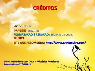 CRÉDITOS

        LIVRO: Bíblia
        IMAGENS: Internet
        FORMATAÇÃO E REDAÇÃO: Edvania de Souza
        MÚSICA:
        SITE QUE RECOMENDO: http://www.tvcristovive.com/




Série: Intimidade com Deus – Mistérios Revelados
Formatado em 17/03/2012
                                            edvania_gomes_souza@hotmail.com
 