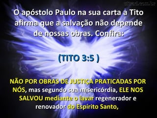 O apóstolo Paulo na sua carta a Tito
 afirma que a salvação não depende
      de nossas obras. Confira:

               (TITO 3:5 )

NÃO POR OBRAS DE JUSTIÇA PRATICADAS POR
 NÓS, mas segundo sua misericórdia, ELE NOS
  SALVOU mediante o lavar regenerador e
       renovador do Espírito Santo,
 