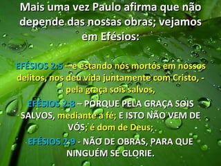 Mais uma vez Paulo afirma que não
 depende das nossas obras; vejamos
            em Efésios:

EFÉSIOS 2:5 – e estando nós mortos em nossos
delitos, nos deu vida juntamente com Cristo, -
             pela graça sois salvos,
   EFÉSIOS 2:8 – PORQUE PELA GRAÇA SOIS
 SALVOS, mediante a fé; E ISTO NÃO VEM DE
             VÓS; é dom de Deus;
   EFÉSIOS 2:9 - NÃO DE OBRAS, PARA QUE
             NINGUÉM SE GLORIE.
 