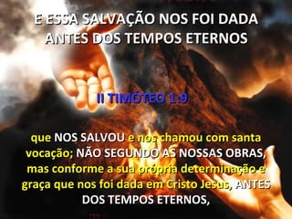 E ESSA SALVAÇÃO NOS FOI DADA
    ANTES DOS TEMPOS ETERNOS


             II TIMÓTEO 1:9

  que NOS SALVOU e nos chamou com santa
 vocação; NÃO SEGUNDO AS NOSSAS OBRAS,
 mas conforme a sua própria determinação e
graça que nos foi dada em Cristo Jesus, ANTES
           DOS TEMPOS ETERNOS,
 