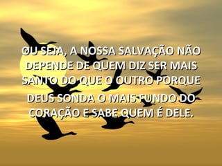 OU SEJA, A NOSSA SALVAÇÃO NÃO
 DEPENDE DE QUEM DIZ SER MAIS
SANTO DO QUE O OUTRO PORQUE
 DEUS SONDA O MAIS FUNDO DO
 CORAÇÃO E SABE QUEM É DELE.
 
