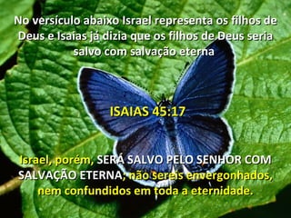 No versículo abaixo Israel representa os filhos de
Deus e Isaias já dizia que os filhos de Deus seria
           salvo com salvação eterna



                  ISAIAS 45:17


Israel, porém, SERÁ SALVO PELO SENHOR COM
SALVAÇÃO ETERNA; não sereis envergonhados,
    nem confundidos em toda a eternidade.
 
