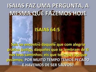 ISAIAS FAZ UMA PERGUNTA, A
 MESMA QUE FAZEMOS HOJE

               ISAIAS 64:5

  Sais ao encontro daquele que com alegria
pratica justiça, daqueles que se lembram de ti
 nos teus caminhos; eis que te iraste, porque
pecamos; POR MUITO TEMPO TEMOS PECADO
         E HAVEMOS DE SER SALVOS?
 