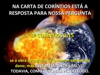 NA CARTA DE CORÍNTIOS ESTÁ A
RESPOSTA PARA NOSSA PERGUNTA



           1ª CORÍNTIOS 3:15



se a obra de alguém se queimar, sofrerá ele
   dano; mas ESSE MESMO SERÁ SALVO,
TODAVIA, COMO QUE ATRAVÉS DO FOGO.
 