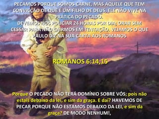 PECAMOS PORQUE SOMOS CARNE, MAS AQUELE QUE TEM
 CONVICÇÃO DE QUE É UM FILHO DE DEUS, ELE NÃO VIVE NA
                PRÁTICA DO PECADO.
  DEVEMOS NOS POLICIAR 24 HORAS POR DIA; ORAR SEM
CESSAR PARA NÃO CAIRMOS EM TENTAÇÃO. VEJAMOS O QUE
        PAULO DIZ NA SUA CARTA AOS ROMANOS



                 ROMANOS 6:14,15



Porque O PECADO NÃO TERÁ DOMÍNIO SOBRE VÓS; pois não
  estais debaixo da lei, e sim da graça. E daí? HAVEMOS DE
 PECAR PORQUE NÃO ESTAMOS DEBAIXO DA LEI, e sim da
                graça? DE MODO NENHUM!,
 
