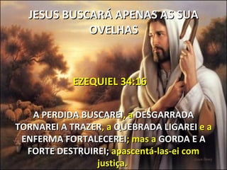 JESUS BUSCARÁ APENAS AS SUA
            OVELHAS



           EZEQUIEL 34:16

   A PERDIDA BUSCAREI, a DESGARRADA
TORNAREI A TRAZER, a QUEBRADA LIGAREI e a
 ENFERMA FORTALECEREI; mas a GORDA E A
  FORTE DESTRUIREI; apascentá-las-ei com
                justiça.
 