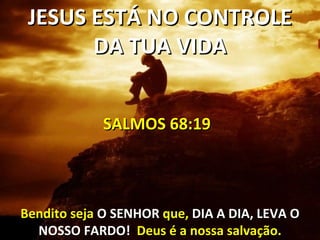 JESUS ESTÁ NO CONTROLE
       DA TUA VIDA


             SALMOS 68:19



Bendito seja O SENHOR que, DIA A DIA, LEVA O
  NOSSO FARDO! Deus é a nossa salvação.
 