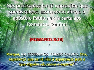 Nós precisamos ter fé e acreditar que
 somos salvos; assim como afirma o
   apóstolo Paulo na sua carta aos
         Romanos. Confira:

            (ROMANOS 8:24)


Porque, NA ESPERANÇA, FOMOS SALVOS. Ora,
 esperança que se vê não é esperança; pois o
      que alguém vê, como o espera?
 