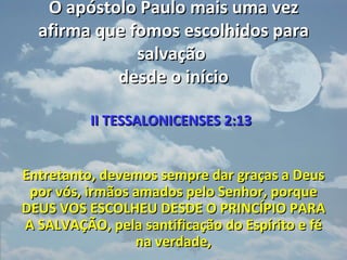 O apóstolo Paulo mais uma vez
  afirma que fomos escolhidos para
              salvação
           desde o início

          II TESSALONICENSES 2:13


Entretanto, devemos sempre dar graças a Deus
 por vós, irmãos amados pelo Senhor, porque
DEUS VOS ESCOLHEU DESDE O PRINCÍPIO PARA
A SALVAÇÃO, pela santificação do Espírito e fé
                 na verdade,
 