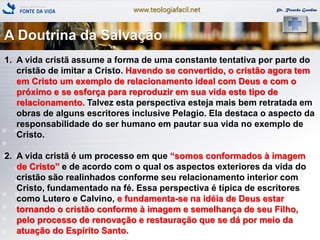 www.teologiafacil.net Pr. Ricardo Gondim
1. A vida cristã assume a forma de uma constante tentativa por parte do
cristão de imitar a Cristo. Havendo se convertido, o cristão agora tem
em Cristo um exemplo de relacionamento ideal com Deus e com o
próximo e se esforça para reproduzir em sua vida este tipo de
relacionamento. Talvez esta perspectiva esteja mais bem retratada em
obras de alguns escritores inclusive Pelagio. Ela destaca o aspecto da
responsabilidade do ser humano em pautar sua vida no exemplo de
Cristo.
2. A vida cristã é um processo em que ―somos conformados à imagem
de Cristo‖ e de acordo com o qual os aspectos exteriores da vida do
cristão são realinhados conforme seu relacionamento interior com
Cristo, fundamentado na fé. Essa perspectiva é típica de escritores
como Lutero e Calvino, e fundamenta-se na idéia de Deus estar
tornando o cristão conforme à imagem e semelhança de seu Filho,
pelo processo de renovação e restauração que se dá por meio da
atuação do Espírito Santo.
A Doutrina da Salvação
 