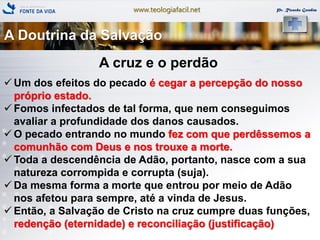 www.teologiafacil.net Pr. Ricardo Gondim
A cruz e o perdão
 Um dos efeitos do pecado é cegar a percepção do nosso
próprio estado.
 Fomos infectados de tal forma, que nem conseguimos
avaliar a profundidade dos danos causados.
 O pecado entrando no mundo fez com que perdêssemos a
comunhão com Deus e nos trouxe a morte.
 Toda a descendência de Adão, portanto, nasce com a sua
natureza corrompida e corrupta (suja).
 Da mesma forma a morte que entrou por meio de Adão
nos afetou para sempre, até a vinda de Jesus.
 Então, a Salvação de Cristo na cruz cumpre duas funções,
redenção (eternidade) e reconciliação (justificação)
A Doutrina da Salvação
 