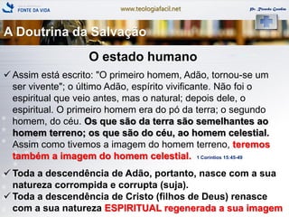 www.teologiafacil.net Pr. Ricardo Gondim
O estado humano
 Assim está escrito: "O primeiro homem, Adão, tornou-se um
ser vivente"; o último Adão, espírito vivificante. Não foi o
espiritual que veio antes, mas o natural; depois dele, o
espiritual. O primeiro homem era do pó da terra; o segundo
homem, do céu. Os que são da terra são semelhantes ao
homem terreno; os que são do céu, ao homem celestial.
Assim como tivemos a imagem do homem terreno, teremos
também a imagem do homem celestial. 1 Coríntios 15:45-49
 Toda a descendência de Adão, portanto, nasce com a sua
natureza corrompida e corrupta (suja).
 Toda a descendência de Cristo (filhos de Deus) renasce
com a sua natureza ESPIRITUAL regenerada a sua imagem
A Doutrina da Salvação
 