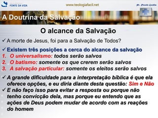 www.teologiafacil.net Pr. Ricardo Gondim
O alcance da Salvação
 A morte de Jesus, foi para a Salvação de Todos?
 Existem três posições a cerca do alcance da salvação
1. O universalismo: todos serão salvos
2. O batismo: somente os que crerem serão salvos
3. A salvação particular: somente os eleitos serão salvos
 A grande dificuldade para a interpretação bíblica é que ela
oferece opções, e eu diria diante desta questão: Sim e Não
 E não faço isso para evitar a resposta ou porque não
tenho convicção dela, mas porque eu entendo que as
ações de Deus podem mudar de acordo com as reações
do homem
A Doutrina da Salvação
 