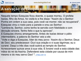 www.teologiafacil.net Pr. Ricardo Gondim
Naquele tempo Ezequias ficou doente, e quase morreu. O profeta
Isaías, filho de Amoz, foi visitá-lo e lhe disse: "Assim diz o Senhor:
Ponha em ordem a sua casa, pois você vai morrer; não se recuperará".
Ezequias virou o rosto para a parede e orou ao Senhor:
"Lembra-te, Senhor, como tenho te servido com fidelidade e com
devoção sincera. Tenho feito o que tu aprovas".
E Ezequias chorou amargamente. Antes de Isaías deixar o pátio
intermediário, a palavra do Senhor veio a ele:
"Volte e diga a Ezequias, líder do meu povo: ‘Assim diz o Senhor, Deus
de Davi, seu predecessor: Ouvi sua oração e vi suas lágrimas; eu o
curarei. Daqui a três dias você subirá ao templo do Senhor.
Acrescentarei quinze anos à sua vida. E livrarei você e esta cidade das
mãos do rei da Assíria. Defenderei esta cidade por causa de mim
mesmo e do meu servo Davi’ ". 2 Reis 20:1-6
A salvação de Ezequias
 