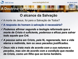 www.teologiafacil.net Pr. Ricardo Gondim
O alcance da Salvação
 A morte de Jesus, foi para a Salvação de Todos?
 A resposta do homem à salvação é necessária?
 Podemos afirmar segundo a teologia reformada que a
morte de Cristo é suficiente, poderosa e eficaz para salvar
todo aquele que Crê.
 A pessoa salva em Cristo, pela fé, regenerada, tem a vida
eterna e redimida, tem os seus pecados justificados.
 Deus não a trata mais de acordo com a sua natureza e
pecados, mas sim de acordo com a condição que recebe
de Cristo, como um filho que se torna herdeiro.
A Doutrina da Salvação
 
