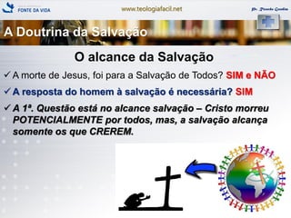 www.teologiafacil.net Pr. Ricardo Gondim
O alcance da Salvação
 A morte de Jesus, foi para a Salvação de Todos? SIM e NÃO
 A resposta do homem à salvação é necessária? SIM
 A 1ª. Questão está no alcance salvação – Cristo morreu
POTENCIALMENTE por todos, mas, a salvação alcança
somente os que CREREM.
A Doutrina da Salvação
 