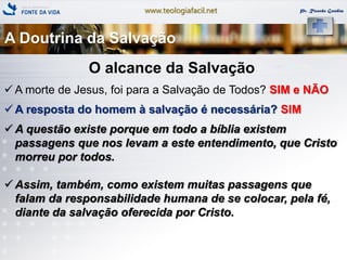 www.teologiafacil.net Pr. Ricardo Gondim
O alcance da Salvação
 A morte de Jesus, foi para a Salvação de Todos? SIM e NÃO
 A resposta do homem à salvação é necessária? SIM
 A questão existe porque em todo a bíblia existem
passagens que nos levam a este entendimento, que Cristo
morreu por todos.
 Assim, também, como existem muitas passagens que
falam da responsabilidade humana de se colocar, pela fé,
diante da salvação oferecida por Cristo.
A Doutrina da Salvação
 