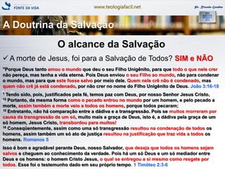 www.teologiafacil.net Pr. Ricardo Gondim
O alcance da Salvação
 A morte de Jesus, foi para a Salvação de Todos? SIM e NÃO
"Porque Deus tanto amou o mundo que deu o seu Filho Unigênito, para que todo o que nele crer
não pereça, mas tenha a vida eterna. Pois Deus enviou o seu Filho ao mundo, não para condenar
o mundo, mas para que este fosse salvo por meio dele. Quem nele crê não é condenado, mas
quem não crê já está condenado, por não crer no nome do Filho Unigênito de Deus. João 3:16-18
1 Tendo sido, pois, justificados pela fé, temos paz com Deus, por nosso Senhor Jesus Cristo,
12 Portanto, da mesma forma como o pecado entrou no mundo por um homem, e pelo pecado a
morte, assim também a morte veio a todos os homens, porque todos pecaram;
15 Entretanto, não há comparação entre a dádiva e a transgressão. Pois se muitos morreram por
causa da transgressão de um só, muito mais a graça de Deus, isto é, a dádiva pela graça de um
só homem, Jesus Cristo, transbordou para muitos!
18 Conseqüentemente, assim como uma só transgressão resultou na condenação de todos os
homens, assim também um só ato de justiça resultou na justificação que traz vida a todos os
homens. Romanos 5
Isso é bom e agradável perante Deus, nosso Salvador, que deseja que todos os homens sejam
salvos e cheguem ao conhecimento da verdade. Pois há um só Deus e um só mediador entre
Deus e os homens: o homem Cristo Jesus, o qual se entregou a si mesmo como resgate por
todos. Esse foi o testemunho dado em seu próprio tempo. 1 Timóteo 2:3-6
A Doutrina da Salvação
 