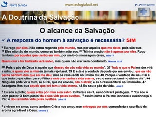 www.teologiafacil.net Pr. Ricardo Gondim
O alcance da Salvação
 A resposta do homem à salvação é necessária? SIM
9 Eu rogo por eles. Não estou rogando pelo mundo, mas por aqueles que me deste, pois são teus
16 Eles não são do mundo, como eu também não sou. 20 "Minha oração não é apenas por eles. Rogo
também por aqueles que crerão em mim, por meio da mensagem deles, João 17
Quem crer e for batizado será salvo, mas quem não crer será condenado. Marcos 16:16
333 Pois o pão de Deus é aquele que desceu do céu e dá vida ao mundo". 37 Todo o que o Pai me der virá
a mim, e quem vier a mim eu jamais rejeitarei. 39 E esta é a vontade daquele que me enviou: que eu não
perca nenhum dos que ele me deu, mas os ressuscite no último dia. 40 Porque a vontade de meu Pai é
que todo o que olhar para o Filho e nele crer tenha a vida eterna, e eu o ressuscitarei no último dia―. 44
Ninguém pode vir a mim, se o Pai, que me enviou, não o atrair; e eu o ressuscitarei no último dia. 47
Asseguro-lhes que aquele que crê tem a vida eterna. 48 Eu sou o pão da vida. João 6
9 Eu sou a porta; quem entra por mim será salvo. Entrará e sairá, e encontrará pastagem. 11 "Eu sou o
bom pastor. O bom pastor dá a sua vida pelas ovelhas. 15 assim como o Pai me conhece e eu conheço o
Pai; e dou a minha vida pelas ovelhas. João 10
2 e vivam em amor, como também Cristo nos amou e se entregou por nós como oferta e sacrifício de
aroma agradável a Deus. Efésios 5
A Doutrina da Salvação
 