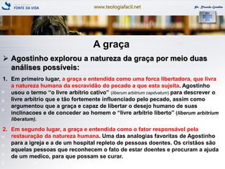 www.teologiafacil.net Pr. Ricardo Gondim
A graça
 Agostinho explorou a natureza da graça por meio duas
análises possíveis:
1. Em primeiro lugar, a graça e entendida como uma forca libertadora, que livra
a natureza humana da escravidão do pecado a que esta sujeita. Agostinho
usou o termo ―o livre arbítrio cativo‖ (liberum arbitrium capdvatum) para descrever o
livre arbítrio que e tão fortemente influenciado pelo pecado, assim como
argumentou que a graça e capaz de libertar o desejo humano de suas
inclinacoes e de conceder ao homem o ―livre arbítrio liberto‖ (liberum arbitrium
liberatum).
2. Em segundo lugar, a graça e entendida como o fator responsável pela
restauração da natureza humana. Uma das analogias favoritas de Agostinho
para a igreja e a de um hospital repleto de pessoas doentes. Os cristãos são
aquelas pessoas que reconhecem o fato de estar doentes e procuram a ajuda
de um medico, para que possam se curar.
 
