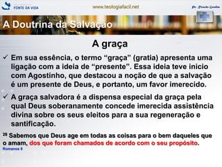 www.teologiafacil.net Pr. Ricardo Gondim
A graça
 Em sua essência, o termo ―graça‖ (gratia) apresenta uma
ligação com a ideia de ―presente‖. Essa ideia teve inicio
com Agostinho, que destacou a noção de que a salvação
é um presente de Deus, e portanto, um favor imerecido.
 A graça salvadora é a dispensa especial da graça pela
qual Deus soberanamente concede imerecida assistência
divina sobre os seus eleitos para a sua regeneração e
santificação.
28 Sabemos que Deus age em todas as coisas para o bem daqueles que
o amam, dos que foram chamados de acordo com o seu propósito.
Romanos 8
A Doutrina da Salvação
 