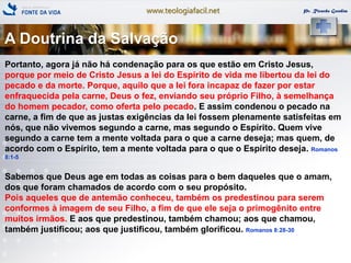 www.teologiafacil.net Pr. Ricardo Gondim
Portanto, agora já não há condenação para os que estão em Cristo Jesus,
porque por meio de Cristo Jesus a lei do Espírito de vida me libertou da lei do
pecado e da morte. Porque, aquilo que a lei fora incapaz de fazer por estar
enfraquecida pela carne, Deus o fez, enviando seu próprio Filho, à semelhança
do homem pecador, como oferta pelo pecado. E assim condenou o pecado na
carne, a fim de que as justas exigências da lei fossem plenamente satisfeitas em
nós, que não vivemos segundo a carne, mas segundo o Espírito. Quem vive
segundo a carne tem a mente voltada para o que a carne deseja; mas quem, de
acordo com o Espírito, tem a mente voltada para o que o Espírito deseja. Romanos
8:1-5
Sabemos que Deus age em todas as coisas para o bem daqueles que o amam,
dos que foram chamados de acordo com o seu propósito.
Pois aqueles que de antemão conheceu, também os predestinou para serem
conformes à imagem de seu Filho, a fim de que ele seja o primogênito entre
muitos irmãos. E aos que predestinou, também chamou; aos que chamou,
também justificou; aos que justificou, também glorificou. Romanos 8:28-30
A Doutrina da Salvação
 