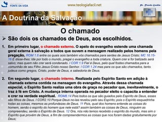 www.teologiafacil.net Pr. Ricardo Gondim
O chamado
 São dois os chamados de Deus, aos escolhidos.
1. Em primeiro lugar, o chamado externo. O apelo do evangelho estende uma chamada
geral externa à salvação a todos que ouvem a mensagem realizado pelos homens pela
pregação, ROM 1.6 entre os quais sois também vós chamados para serdes de Jesus Cristo; MC 16.15-
16 E disse-lhes: Ide por todo o mundo, pregai o evangelho a toda criatura. Quem crer e for batizado será
salvo; mas quem não crer será condenado. I COR 1.9 Fiel é Deus, pelo qual fostes chamados para a
comunhão de seu Filho Jesus Cristo nosso Senhor. I COR 1.24 mas para os que são chamados, tanto
judeus como gregos, Cristo, poder de Deus, e sabedoria de Deus.
2. Em segundo lugar, o chamado interno. Realizada pelo Espírito Santo em adição à
chamada externa contida na mensagem do evangelho. Através dessa chamada
especial, o Espírito Santo realiza uma obra de graça no pecador que, inevitavelmente, o
traz à fé em Cristo. A mudança interna operada no pecador eleito o capacita a entender
e crer na verdade espiritual. ROM8.14 Pois todos os que são guiados pelo Espírito de Deus, esses
são filhos de Deus. I COR2.10 Porque Deus no-las revelou pelo seu Espírito; pois o Espírito esquadrinha
todas as coisas, mesmos as profundezas de Deus. 11 Pois, qual dos homens entende as coisas do
homem, senão o espírito do homem que nele está? assim também as coisas de Deus, ninguém as
compreendeu, senão o Espírito de Deus. 12 Ora, nós não temos recebido o espírito do mundo, mas sim o
Espírito que provém de Deus, a fim de compreendermos as coisas que nos foram dadas gratuitamente por
Deus;
A Doutrina da Salvação
 