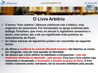 www.teologiafacil.net Pr. Ricardo Gondim
O Livre Arbítrio
 O termo ―livre arbítrio‖ (liberum arbitrium) não é bíblico, mas
originário do estoicismo. Foi introduzido na igreja ocidental pelo
teólogo Tertuliano, que viveu no século II. Agostinho conservou o
termo, mas tentou dar a ele um significado mais próximo ao
entendimento de Paulo.
 As ideias básicas de Agostinho podem ser resumidas da seguinte
forma:
1. ele afirma a existência da inerente liberdade humana: não fazemos as coisas
por obrigação, mas por uma questão de liberdade;
2. ele declara que o livre arbítrio foi debilitado e enfraquecido - mas não
totalmente eliminado ou destruído - pelo pecado. Para que o livre arbítrio seja
restaurado e recuperado, é necessária a atuação da graça de Deus. O livre
arbítrio realmente existe; entretanto, ele se encontra debilitado pelo pecado.
 