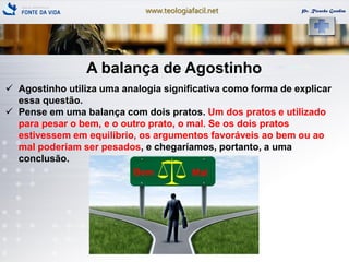 www.teologiafacil.net Pr. Ricardo Gondim
A balança de Agostinho
 Agostinho utiliza uma analogia significativa como forma de explicar
essa questão.
 Pense em uma balança com dois pratos. Um dos pratos e utilizado
para pesar o bem, e o outro prato, o mal. Se os dois pratos
estivessem em equilíbrio, os argumentos favoráveis ao bem ou ao
mal poderiam ser pesados, e chegaríamos, portanto, a uma
conclusão.
 