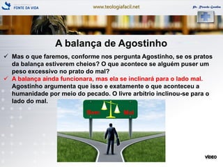 www.teologiafacil.net Pr. Ricardo Gondim
A balança de Agostinho
 Mas o que faremos, conforme nos pergunta Agostinho, se os pratos
da balança estiverem cheios? O que acontece se alguém puser um
peso excessivo no prato do mal?
 A balança ainda funcionara, mas ela se inclinará para o lado mal.
Agostinho argumenta que isso e exatamente o que aconteceu a
humanidade por meio do pecado. O livre arbítrio inclinou-se para o
lado do mal.
 