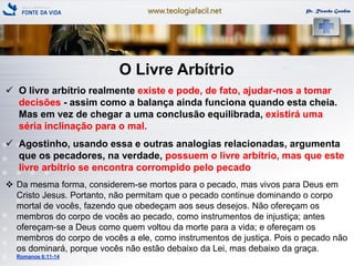www.teologiafacil.net Pr. Ricardo Gondim
O Livre Arbítrio
 O livre arbítrio realmente existe e pode, de fato, ajudar-nos a tomar
decisões - assim como a balança ainda funciona quando esta cheia.
Mas em vez de chegar a uma conclusão equilibrada, existirá uma
séria inclinação para o mal.
 Agostinho, usando essa e outras analogias relacionadas, argumenta
que os pecadores, na verdade, possuem o livre arbítrio, mas que este
livre arbítrio se encontra corrompido pelo pecado
 Da mesma forma, considerem-se mortos para o pecado, mas vivos para Deus em
Cristo Jesus. Portanto, não permitam que o pecado continue dominando o corpo
mortal de vocês, fazendo que obedeçam aos seus desejos. Não ofereçam os
membros do corpo de vocês ao pecado, como instrumentos de injustiça; antes
ofereçam-se a Deus como quem voltou da morte para a vida; e ofereçam os
membros do corpo de vocês a ele, como instrumentos de justiça. Pois o pecado não
os dominará, porque vocês não estão debaixo da Lei, mas debaixo da graça.
Romanos 6:11-14
 