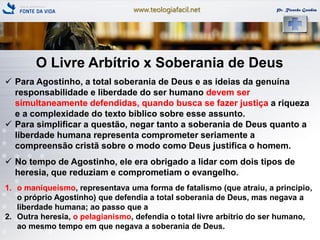 www.teologiafacil.net Pr. Ricardo Gondim
O Livre Arbítrio x Soberania de Deus
 Para Agostinho, a total soberania de Deus e as ideias da genuína
responsabilidade e liberdade do ser humano devem ser
simultaneamente defendidas, quando busca se fazer justiça a riqueza
e a complexidade do texto bíblico sobre esse assunto.
 Para simplificar a questão, negar tanto a soberania de Deus quanto a
liberdade humana representa comprometer seriamente a
compreensão cristã sobre o modo como Deus justifica o homem.
 No tempo de Agostinho, ele era obrigado a lidar com dois tipos de
heresia, que reduziam e comprometiam o evangelho.
1. o maniqueísmo, representava uma forma de fatalismo (que atraiu, a principio,
o próprio Agostinho) que defendia a total soberania de Deus, mas negava a
liberdade humana; ao passo que a
2. Outra heresia, o pelagianismo, defendia o total livre arbítrio do ser humano,
ao mesmo tempo em que negava a soberania de Deus.
 