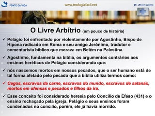 www.teologiafacil.net Pr. Ricardo Gondim
O Livre Arbítrio (um pouco de história)
 Pelágio foi enfrentado por violentamente por Agostinho, Bispo de
Hipona radicado em Roma e seu amigo Jerônimo, tradutor e
comentarista bíblico que morava em Belém na Palestina.
 Agostinho, fundamenta na bíblia, os argumentos contrários aos
ensinos heréticos de Pelágio considerando que:
 nós nascemos mortos em nossos pecados, que o ser humano está de
tal forma afetado pelo pecado que a bíblia utiliza termos como:
 Cegos, escravos da carne, escravos do mundo, escravos de satanás,
mortos em ofensas e pecados e filhos da ira.
 Esse conceito foi considerado heresia pelo Concílio de Éfeso (431) e o
ensino rechaçado pela igreja, Pelágio e seus ensinos foram
condenados no concílio, porém, ele já havia morrido.
 