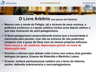 www.teologiafacil.net Pr. Ricardo Gondim
O Livre Arbítrio (um pouco de história)
 Mesmo com a morte de Pelágio, tal o alcance de seus ensinos, a
polêmica continuou e a igreja católica muitos anos depois adotou o
que eles chamaram de semi-pelagianismo.
 O Semi-pelagianismo essencialmente ensina que a humanidade é
manchada pelo pecado, mas não ao extremo de não podermos
cooperar com a graça de Deus com os nossos próprios esforços.
Essa crença é, em essência, depravação parcial, ao invés de
depravação total.
 Durante a reforma esse debate volta à tona com outros dois grandes
teólogos da época, Erasmo de Roterdão e Martinho Lutero.
 Erasmo, embora permanecesse católico era a favor da reforma,
porém, defendia sobremaneira o semi-pelagianismo.
 