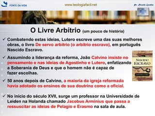 www.teologiafacil.net Pr. Ricardo Gondim
O Livre Arbítrio (um pouco de história)
 Combatendo estas ideias, Lutero escreve uma das suas melhores
obras, o livro De servo arbítrio (o arbítrio escravo), em português
Nascido Escravo.
 Assumindo a liderança da reforma, João Calvino insiste no
pensamento e nas ideias de Agostinho e Lutero, enfatizando
a Soberania de Deus e que o homem não é capaz de
fazer escolhas.
 50 anos depois de Calvino, a maioria da igreja reformada
havia adotado os ensinos de sua doutrina como a oficial.
 No início do século XVII, surge um professor na Universidade de
Leiden na Holanda chamado Jacobus Arminius que passa a
ressuscitar as ideias de Pelagio e Erasmo na sala de aula.
 