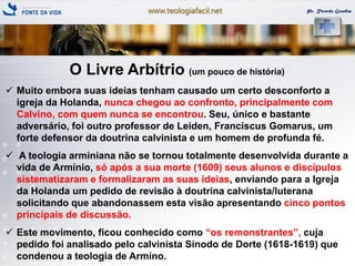 www.teologiafacil.net Pr. Ricardo Gondim
O Livre Arbítrio (um pouco de história)
 Muito embora suas ideias tenham causado um certo desconforto a
igreja da Holanda, nunca chegou ao confronto, principalmente com
Calvino, com quem nunca se encontrou. Seu, único e bastante
adversário, foi outro professor de Leiden, Franciscus Gomarus, um
forte defensor da doutrina calvinista e um homem de profunda fé.
 A teologia arminiana não se tornou totalmente desenvolvida durante a
vida de Armínio, só após a sua morte (1609) seus alunos e discípulos
sistematizaram e formalizaram as suas ideias, enviando para a Igreja
da Holanda um pedido de revisão à doutrina calvinista/luterana
solicitando que abandonassem esta visão apresentando cinco pontos
principais de discussão.
 Este movimento, ficou conhecido como ―os remonstrantes‖, cuja
pedido foi analisado pelo calvinista Sínodo de Dorte (1618-1619) que
condenou a teologia de Armíno.
 