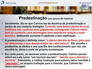 www.teologiafacil.net Pr. Ricardo Gondim
Predestinação (um pouco de história)
 Geralmente, diz-se que Calvino fez da doutrina da predestinação o
centro de seu sistema teológico. Contudo, uma leitura atenta de suas
Institutas não confirma esse julgamento consagrado. Calvino adota,
bem ao contrario, uma abordagem bem restrita em relação a essa
doutrina, dedicando somente 4 capítulos a sua explicação
 A predestinação é definida como ―o eterno decreto de Deus, pelo qual
ele determinou o que desejava fazer de cada pessoa‖. Ele escolhe e
predestina os eleitos e aos que Ele tem conhecimento que não vão
escolhê-lo, deixa a sorte da própria condenação.
 Em certo ponto, ao escrever sobre a predestinação, Calvino parece
referir-se a ela como ―um horrível decreto‖: ―Admito que o decreto é
horribile‖. Entretanto, a melhor tradução para palavra latina horribile é
―aterrador‖; na propria tradução para o francês, que Calvino fez
dessa passagem.
 