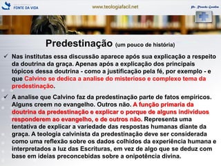 www.teologiafacil.net Pr. Ricardo Gondim
Predestinação (um pouco de história)
 Nas institutas essa discussão aparece após sua explicação a respeito
da doutrina da graça. Apenas após a explicação dos principais
tópicos dessa doutrina - como a justificação pela fé, por exemplo - e
que Calvino se dedica a analise do misterioso e complexo tema da
predestinação.
 A analise que Calvino faz da predestinação parte de fatos empíricos.
Alguns creem no evangelho. Outros não. A função primaria da
doutrina da predestinação e explicar o porque de alguns indivíduos
responderem ao evangelho, e de outros não. Representa uma
tentativa de explicar a variedade das respostas humanas diante da
graça. A teologia calvinista da predestinação deve ser considerada
como uma reflexão sobre os dados colhidos da experiência humana e
interpretados a luz das Escrituras, em vez de algo que se deduz com
base em ideias preconcebidas sobre a onipotência divina.
 