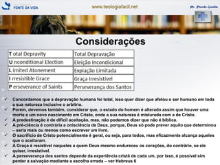 www.teologiafacil.net Pr. Ricardo Gondim
Considerações
 Concordamos que a depravação humana foi total, isso quer dizer que afetou o ser humano em toda
a sua natureza inclusive o arbítrio.
 Porém, devemos também, considerar que, o estado do homem é alterado assim que houver uma
morte e um novo nascimento em Cristo, onde a sua natureza é misturada com a de Cristo.
 A predestinação é de difícil aceitação, mas, não podemos dizer que não é bíblica.
 A pré-ciência é contrária a onisciência de Deus, porque, Deus só pode prever aquilo que determinou
– seria mais ou menos como escrever um livro.
 O sacrifício de Cristo potencialmente é geral, ou seja, para todos, mas eficazmente alcança aqueles
que o aceitaram.
 A Graça é resistível naqueles a quem Deus mesmo endureceu os corações, do contrário, se ele
quiser, irresistível.
 A perseverança dos santos depende da experiência cristã de cada um, por isso, é possível sim
perder a salvação mediante a escolha errada – ver Hebreus 6
 