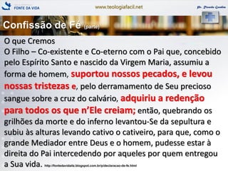 www.teologiafacil.net Pr. Ricardo Gondim
O que Cremos
O Filho – Co-existente e Co-eterno com o Pai que, concebido
pelo Espírito Santo e nascido da Virgem Maria, assumiu a
forma de homem, suportou nossos pecados, e levou
nossas tristezas e, pelo derramamento de Seu precioso
sangue sobre a cruz do calvário, adquiriu a redenção
para todos os que n’Ele creiam; então, quebrando os
grilhões da morte e do inferno levantou-Se da sepultura e
subiu às alturas levando cativo o cativeiro, para que, como o
grande Mediador entre Deus e o homem, pudesse estar à
direita do Pai intercedendo por aqueles por quem entregou
a Sua vida. http://fontedavidaitz.blogspot.com.br/p/declaracao-de-fe.html
Confissão de Fé (parte)
 