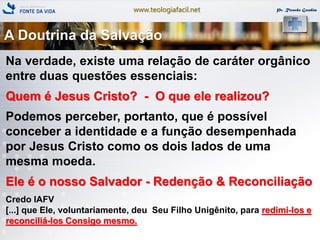 www.teologiafacil.net Pr. Ricardo Gondim
A Doutrina da Salvação
Na verdade, existe uma relação de caráter orgânico
entre duas questões essenciais:
Quem é Jesus Cristo? - O que ele realizou?
Podemos perceber, portanto, que é possível
conceber a identidade e a função desempenhada
por Jesus Cristo como os dois lados de uma
mesma moeda.
Ele é o nosso Salvador - Redenção & Reconciliação
Credo IAFV
[...] que Ele, voluntariamente, deu Seu Filho Unigênito, para redimi-los e
reconciliá-los Consigo mesmo.
 