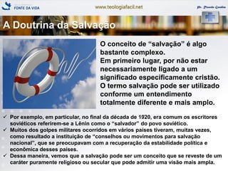 www.teologiafacil.net Pr. Ricardo Gondim
O conceito de ―salvação‖ é algo
bastante complexo.
Em primeiro lugar, por não estar
necessariamente ligado a um
significado especificamente cristão.
O termo salvação pode ser utilizado
conforme um entendimento
totalmente diferente e mais amplo.
 Por exemplo, em particular, no final da década de 1920, era comum os escritores
soviéticos referirem-se a Lênin como o ―salvador‖ do povo soviético.
 Muitos dos golpes militares ocorridos em vários países tiveram, muitas vezes,
como resultado a instituição de ―conselhos ou movimentos para salvação
nacional‖, que se preocupavam com a recuperação da estabilidade política e
econômica desses países.
 Dessa maneira, vemos que a salvação pode ser um conceito que se reveste de um
caráter puramente religioso ou secular que pode admitir uma visão mais ampla.
A Doutrina da Salvação
 