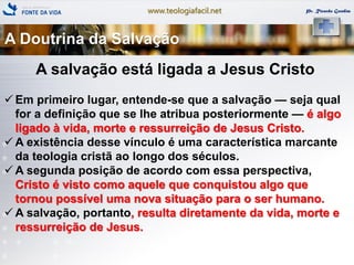 www.teologiafacil.net Pr. Ricardo Gondim
A salvação está ligada a Jesus Cristo
 Em primeiro lugar, entende-se que a salvação — seja qual
for a definição que se lhe atribua posteriormente — é algo
ligado à vida, morte e ressurreição de Jesus Cristo.
 A existência desse vínculo é uma característica marcante
da teologia cristã ao longo dos séculos.
 A segunda posição de acordo com essa perspectiva,
Cristo é visto como aquele que conquistou algo que
tornou possível uma nova situação para o ser humano.
 A salvação, portanto, resulta diretamente da vida, morte e
ressurreição de Jesus.
A Doutrina da Salvação
 
