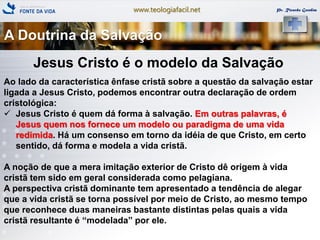 www.teologiafacil.net Pr. Ricardo Gondim
Jesus Cristo é o modelo da Salvação
Ao lado da característica ênfase cristã sobre a questão da salvação estar
ligada a Jesus Cristo, podemos encontrar outra declaração de ordem
cristológica:
 Jesus Cristo é quem dá forma à salvação. Em outras palavras, é
Jesus quem nos fornece um modelo ou paradigma de uma vida
redimida. Há um consenso em torno da idéia de que Cristo, em certo
sentido, dá forma e modela a vida cristã.
A noção de que a mera imitação exterior de Cristo dê origem à vida
cristã tem sido em geral considerada como pelagiana.
A perspectiva cristã dominante tem apresentado a tendência de alegar
que a vida cristã se torna possível por meio de Cristo, ao mesmo tempo
que reconhece duas maneiras bastante distintas pelas quais a vida
cristã resultante é ―modelada‖ por ele.
A Doutrina da Salvação
 