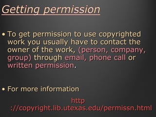 To get permission to use copyrighted work you usually have to contact the owner of the work,  (person, company, group)  through   email, phone call  or   written permission .  For more information http ://copyright.lib.utexas.edu/permissn.html 