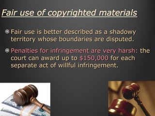 Fair use is better described as a shadowy territory whose boundaries are disputed. Penalties for infringement are very harsh:  the court can award up to  $150,000  for each separate act of willful infringement. 