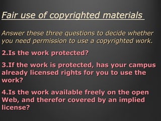 Answer these three questions to decide whether you need permission to use a copyrighted work. Is the work protected? If the work is protected, has your campus already licensed rights for you to use the work? Is the work available freely on the open Web, and therefor covered by an implied license?  