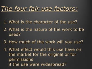 The four fair use factors: What is the character of the use?  What is the nature of the work to be used?  How much of the work will you use?  What effect would this use have on the market for the original or for permissions  if the use were widespread?  